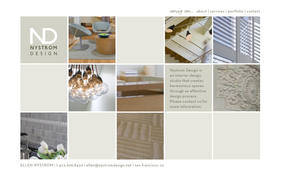 Logo:  ND Nystrom Design. Nystrom Design is an interior design studio that creates harmonious spaces through an effective design process. Please contact us for more information. Ellen Nystrom, 415.606.8410, ellen@nystromdesign.net, San Francisco. Coming soon...About, Services, Portfolio, Contact.